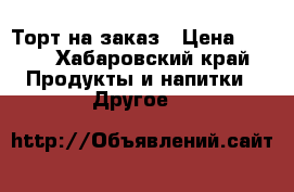Торт на заказ › Цена ­ 200 - Хабаровский край Продукты и напитки » Другое   